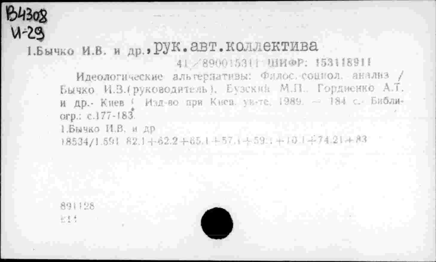 ﻿1.БЫЧКО и.в. и др.,РУК.авт.коллектива 41/890015311 ШИФР; 15311891»
Идеологические альгерзатнзы: Филос.-сошол анализ / Бычко И.3.» руководитель). Бузеки!; М.11 Гордиенко А.Т. и др.- Киев < Изд-во при Киев, ун-те. 1989 . 184 с. Библи-
огр.: с.177-183
1 .Бычко И.В. и др
) 8534/1.591 82.1 +62.2+65.1 -У 57.1 + 59;: +10 I + 74.21 + 83
89I128